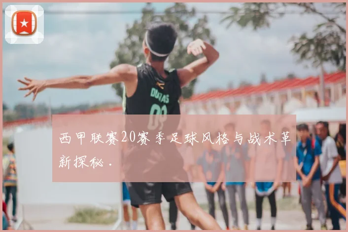 西甲联赛20赛季足球风格与战术革新探秘 .